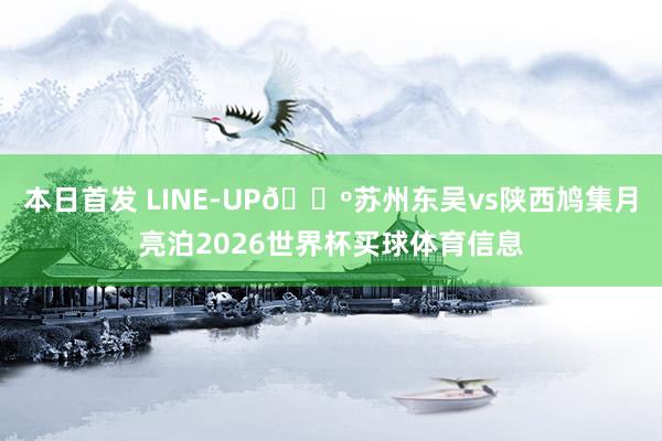 本日首发 LINE-UP🐺苏州东吴vs陕西鸠集月亮泊2026世界杯买球体育信息