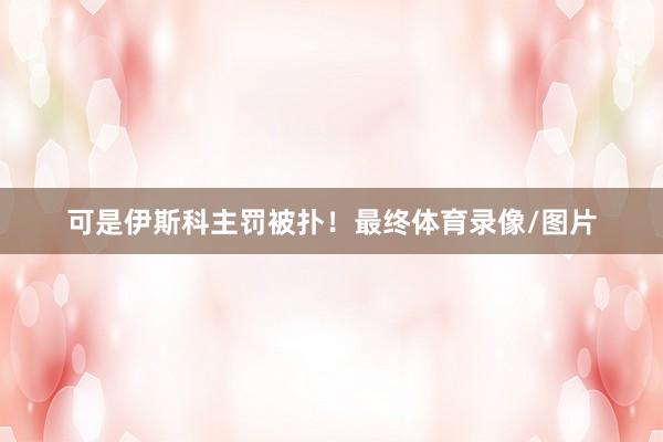 可是伊斯科主罚被扑！最终体育录像/图片