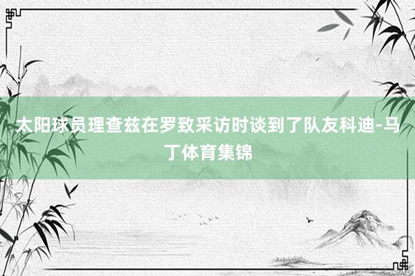 太阳球员理查兹在罗致采访时谈到了队友科迪-马丁体育集锦