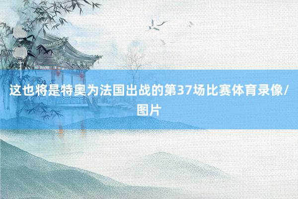 这也将是特奥为法国出战的第37场比赛体育录像/图片