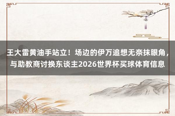 王大雷黄油手站立！场边的伊万追想无奈抹眼角，与助教商讨换东谈主2026世界杯买球体育信息