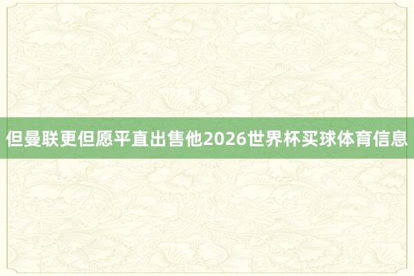 但曼联更但愿平直出售他2026世界杯买球体育信息