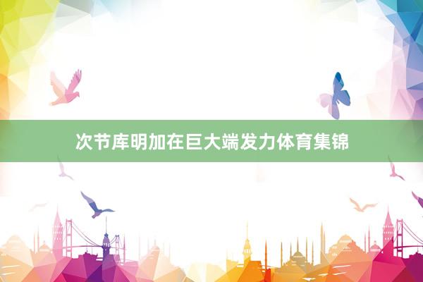 次节库明加在巨大端发力体育集锦
