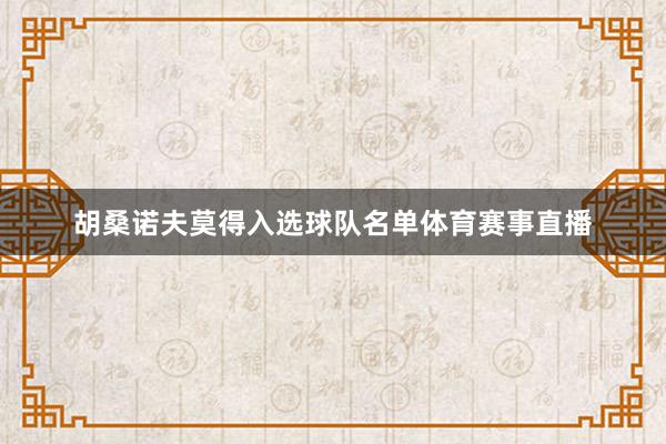 胡桑诺夫莫得入选球队名单体育赛事直播