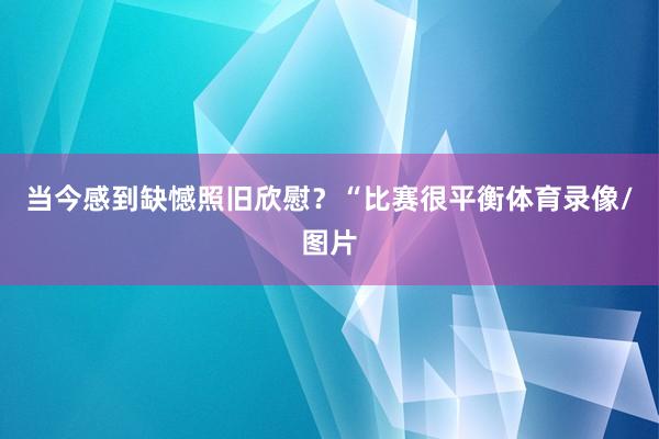 当今感到缺憾照旧欣慰？“比赛很平衡体育录像/图片