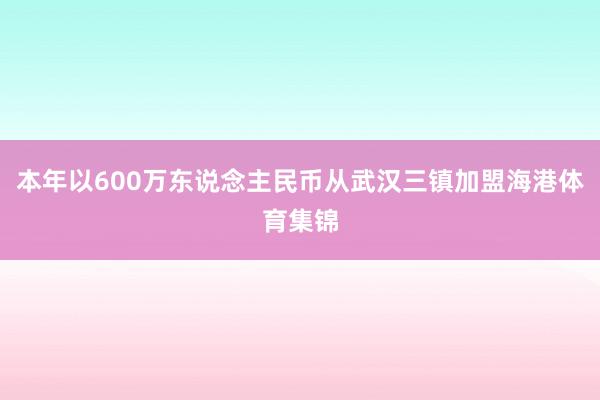 本年以600万东说念主民币从武汉三镇加盟海港体育集锦
