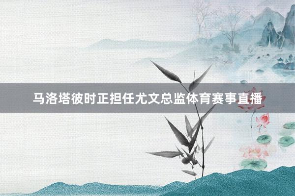 马洛塔彼时正担任尤文总监体育赛事直播