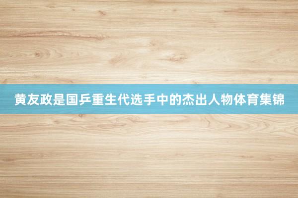 黄友政是国乒重生代选手中的杰出人物体育集锦