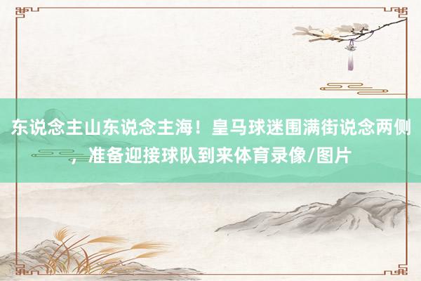 东说念主山东说念主海！皇马球迷围满街说念两侧，准备迎接球队到来体育录像/图片
