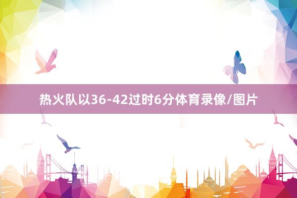 热火队以36-42过时6分体育录像/图片