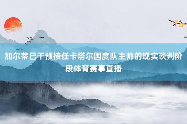 加尔蒂已干预接任卡塔尔国度队主帅的现实谈判阶段体育赛事直播