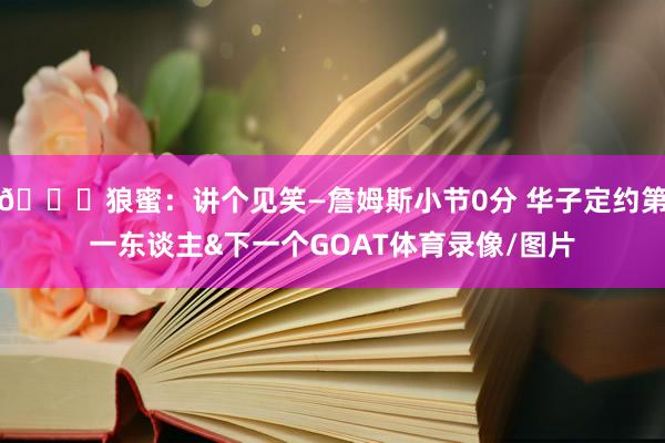 😃狼蜜：讲个见笑—詹姆斯小节0分 华子定约第一东谈主&下一个GOAT体育录像/图片