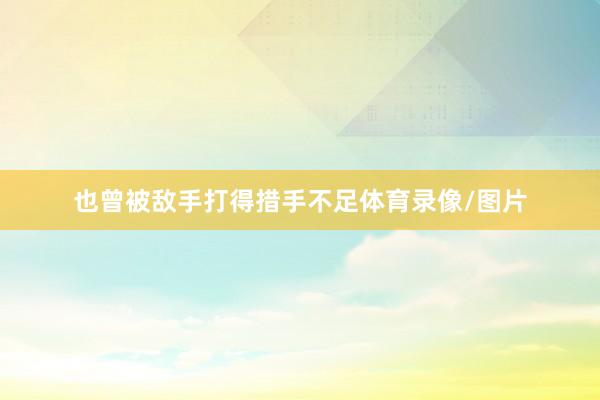 也曾被敌手打得措手不足体育录像/图片