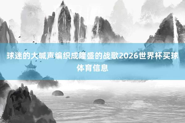 球迷的大喊声编织成隆盛的战歌2026世界杯买球体育信息