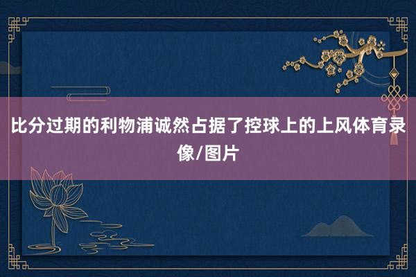 比分过期的利物浦诚然占据了控球上的上风体育录像/图片