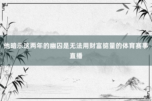 他暗示这两年的幽囚是无法用财富掂量的体育赛事直播