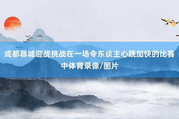 成都蓉城迎战挑战在一场令东谈主心跳加快的比赛中体育录像/图片