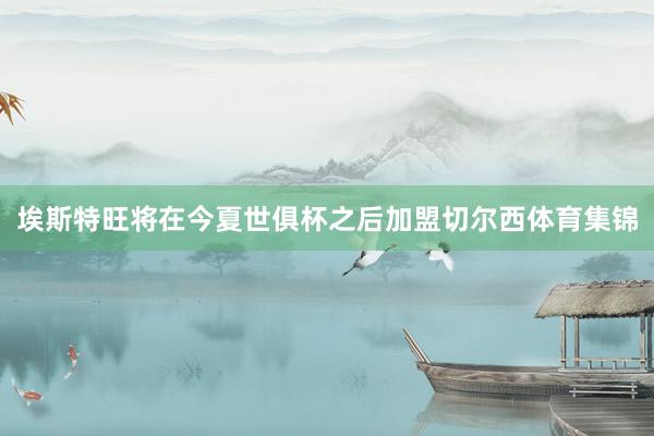 埃斯特旺将在今夏世俱杯之后加盟切尔西体育集锦