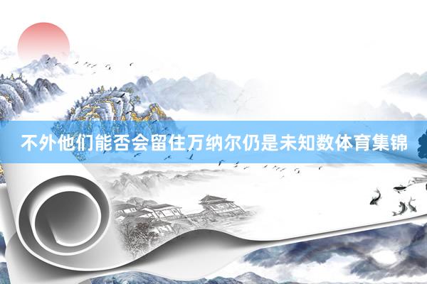 不外他们能否会留住万纳尔仍是未知数体育集锦