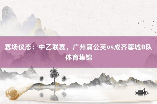 赛场仪态：中乙联赛，广州蒲公英vs成齐蓉城B队体育集锦
