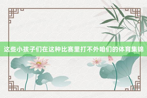 这些小孩子们在这种比赛里打不外咱们的体育集锦