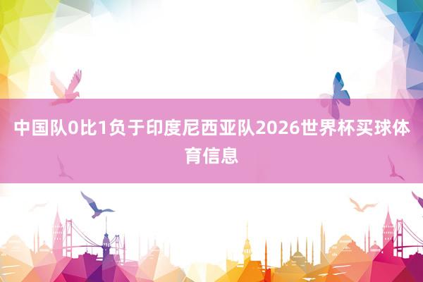 中国队0比1负于印度尼西亚队2026世界杯买球体育信息