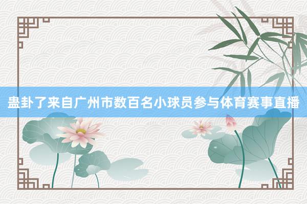 蛊卦了来自广州市数百名小球员参与体育赛事直播