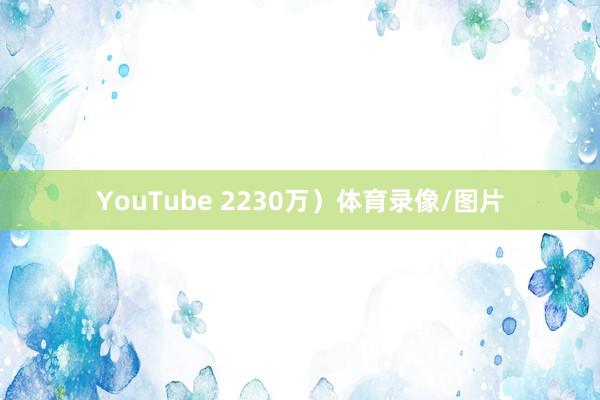 YouTube 2230万）体育录像/图片