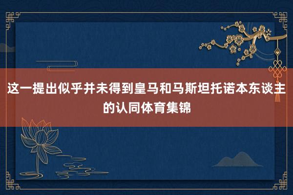 这一提出似乎并未得到皇马和马斯坦托诺本东谈主的认同体育集锦