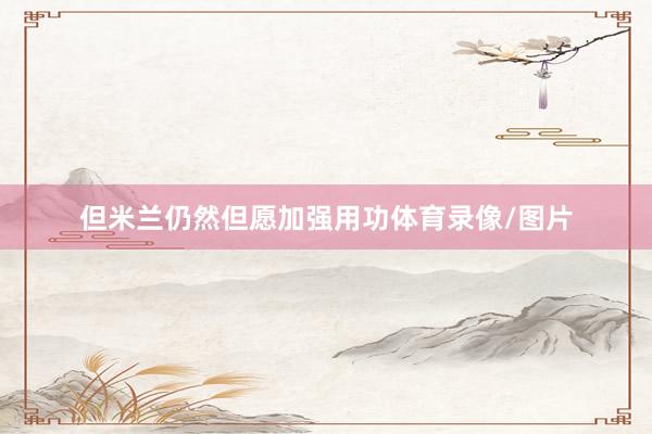 但米兰仍然但愿加强用功体育录像/图片