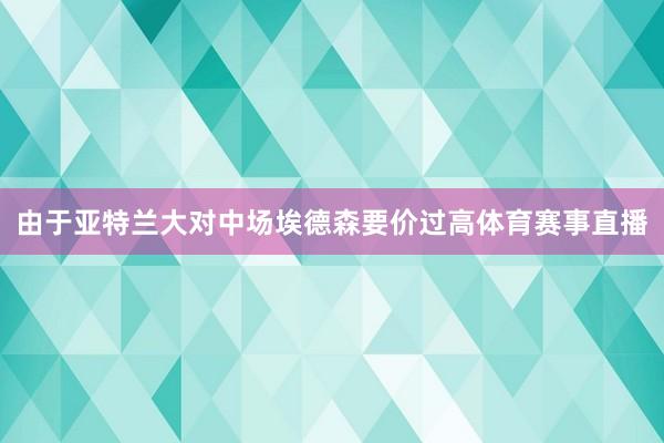 由于亚特兰大对中场埃德森要价过高体育赛事直播