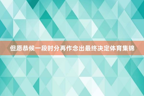 但愿恭候一段时分再作念出最终决定体育集锦
