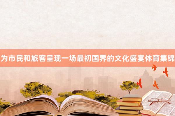 为市民和旅客呈现一场最初国界的文化盛宴体育集锦