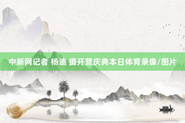 中新网记者 杨迪 摄开营庆典本日体育录像/图片