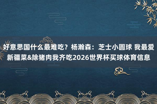 好意思国什么最难吃？杨瀚森：芝士小圆球 我最爱新疆菜&除猪肉我齐吃2026世界杯买球体育信息