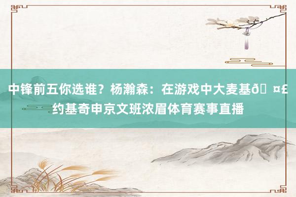 中锋前五你选谁？杨瀚森：在游戏中大麦基🤣约基奇申京文班浓眉体育赛事直播