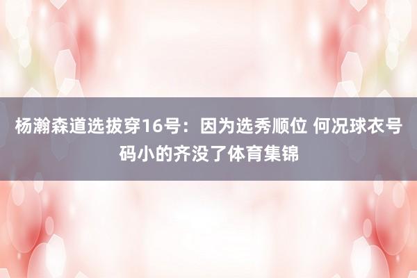 杨瀚森道选拔穿16号：因为选秀顺位 何况球衣号码小的齐没了体育集锦