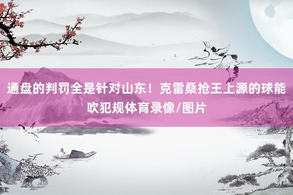 通盘的判罚全是针对山东！克雷桑抢王上源的球能吹犯规体育录像/图片