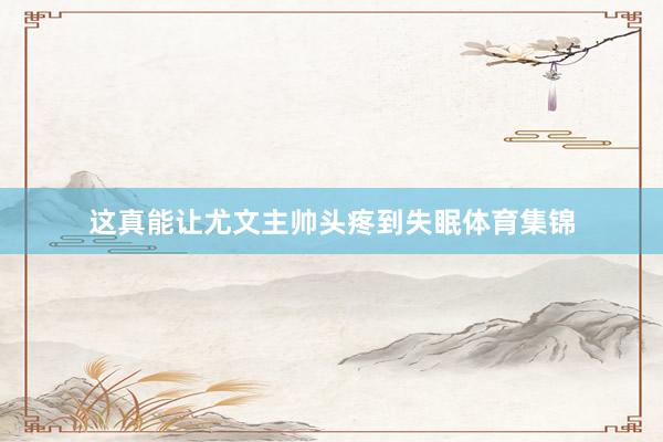这真能让尤文主帅头疼到失眠体育集锦