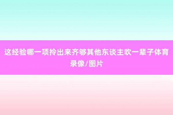 这经验哪一项拎出来齐够其他东谈主吹一辈子体育录像/图片