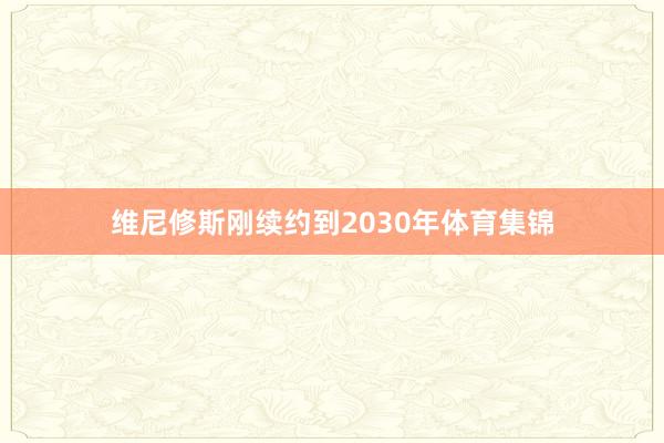 维尼修斯刚续约到2030年体育集锦