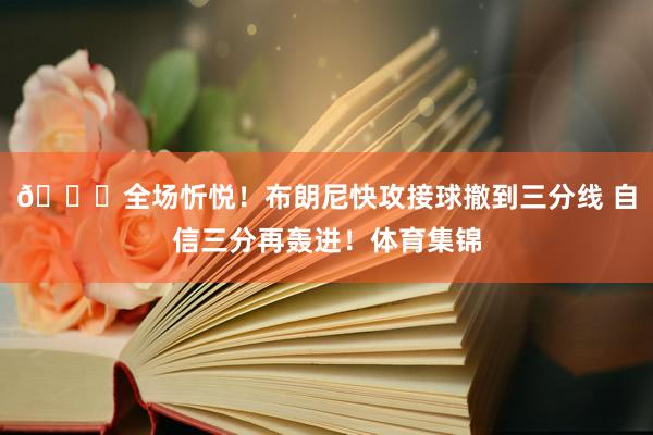 🎇全场忻悦！布朗尼快攻接球撤到三分线 自信三分再轰进！体育集锦