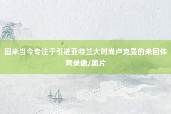 国米当今专注于引进亚特兰大时尚卢克曼的来回体育录像/图片