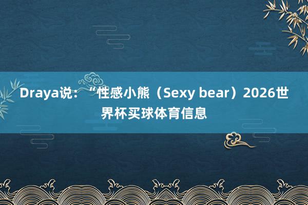 Draya说：“性感小熊（Sexy bear）2026世界杯买球体育信息