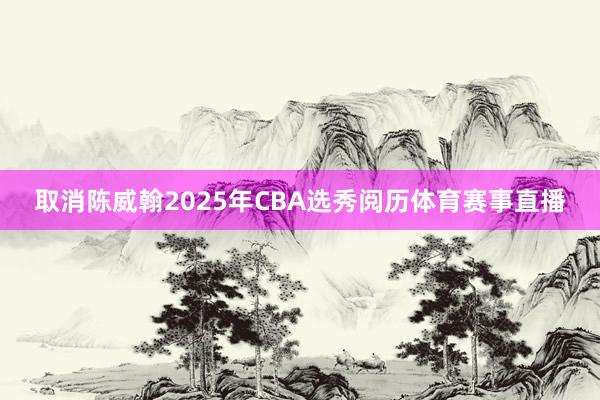 取消陈威翰2025年CBA选秀阅历体育赛事直播