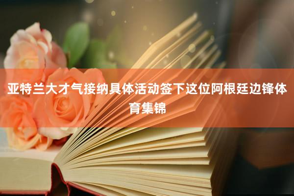 亚特兰大才气接纳具体活动签下这位阿根廷边锋体育集锦