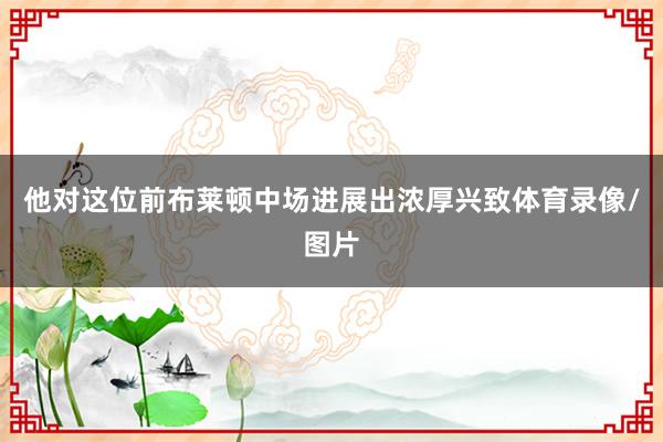 他对这位前布莱顿中场进展出浓厚兴致体育录像/图片