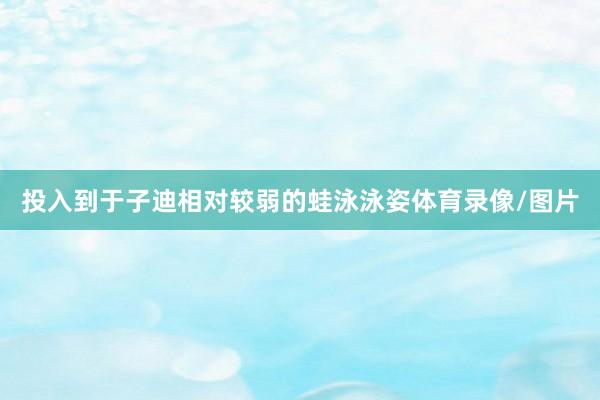 投入到于子迪相对较弱的蛙泳泳姿体育录像/图片