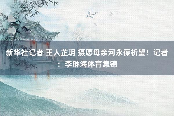 新华社记者 王人芷玥 摄愿母亲河永葆祈望！记者：李琳海体育集锦