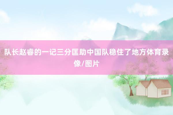 队长赵睿的一记三分匡助中国队稳住了地方体育录像/图片
